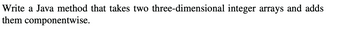 Write a Java method that takes two three-dimensional integer arrays and adds
them componentwise.