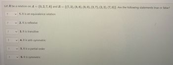 Let R be a relation on A = {0, 2, 7, 8} and R = {(7, 2), (8, 8), (8, 0), (2, 7), (2, 2), (7,0)}. Are the following statements true or false?
1. R is an equivalence relation
?
?
?
?
?
?
V
2. R is reflexive
✓ 3. R is transitive
4. R is anti-symmetric
5. R is a partial order
6. R is symmetric