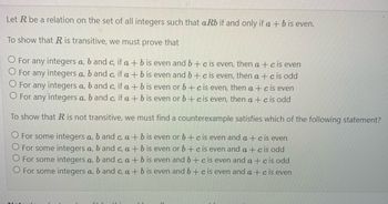 Let R be a relation on the set of all integers such that aRb if and only if a + b is even.
To show that R is transitive, we must prove that
O For any integers a, b and c, if a + b is even and b + c is even, then a + c is even
O For any integers a, b and c, if a + b is even and b + c is even, then a +cis odd
O For any integers a, b and c, if a + b is even or b + c is even, then a + c is even
O For any integers a, b and c, if a + b is even or b + c is even, then a +cis odd
To show that R is not transitive, we must find a counterexample satisfies which of the following statement?
For some integers a, b and c, a + b is even or b + c is even and a + c is even
O For some integers a, b and c, a + b is even or b + c is even and a + c is odd
O For some integers a, b and c, a + b is even and b + c is even and a + c is odd
O For some integers a, b and c, a + b is even and b + c is even and a + c is even