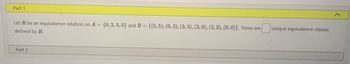 Part 1
Let R be an equivalence relation on A = {0, 2, 3, 5} and R= {(5,5), (0, 2), (3, 3), (2, 0), (2, 2), (0, 0)}. There are
defined by R.
Part 2
unique equivalence classes