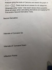 Analyze using the tools of Calculus and sketch the graph of
x3-1
f(x) =
Otherwise write “none." Use exact values where possible.
Show all steps when calculating derivatives and applying the
There must be an answer for all categories.
x3+1
First and/or Second Derivative Tests.
Second Derivative:
Intervals of Concave Up:
Intervals of Concave Down:
Inflection Points:
