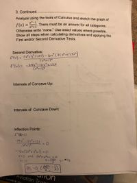 3. Continued.
Analyze using the tools of Calculus and sketch the graph of
There must be an answer for all categories.
f(x) =
Otherwise write "none." Use exact values where possible.
Show all steps when calculating derivatives and applying the
%3D
x3+1"
First and/or Second Derivative Tests.
Second Derivative:
fYw) = ()い2)-6(2(み)る)
f"(x) = =24x-12x"+12X
(x+134
Intervals of Concave Up:
Intervals of Concave Down:
Inflection Points:
- 24 x? -12x412Y
- 12x(2x+ x+1) = 0
x=0 and 2xtx3+1=0
*13
y= -1
こん うこ入
(0,-1), ( )
Aviation Train
m || Garrett W. Gloi
