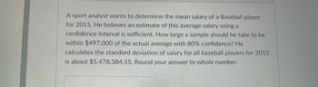 A sport analyst wants to determine the mean salary of a Baseball player
for 2015. He believes an estimate of this average salary using a
confidence interval is sufficient. How large a sample should he take to be
within $497,000 of the actual average with 80% confidence? He
calculates the standard deviation of salary for all baseball players for 2015
is about $5,478,384.55. Round your answer to whole number.