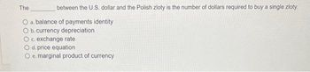 between the U.S. dollar and the Polish zloty is the number of dollars required to buy a single zloty.
O a. balance of payments identity
O b. currency depreciation
O c. exchange rate
The
d. price equation
O e. marginal product of currency