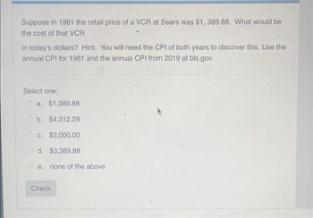 Suppose in 1981 the retail price of a VCR at Sears was $1, 389.88. What would be
the cost of that VCR
in today's dollars? Hint: You will need the CPI of both years to discover this. Use the
annual CPI for 1981 and the annual CPI from 2019 at bls.gov.
Select one:
a. $1,389.88
b. $4,312.29
O c. $2,000.00
Od. $3,389.88
Oe. none of the above
Check