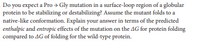 Do you expect a Pro → Gly mutation in a surface-loop region of a globular
protein to be stabilizing or destabilizing? Assume the mutant folds to a
native-like conformation. Explain your answer in terms of the predicted
enthalpic and entropic effects of the mutation on the AG for protein folding
compared to AG of folding for the wild-type protein.
