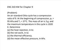 ENS 310 HW for Chapter 9
(Problem)
An air-standard Otto cycle has a compression
ratio of 9. At the beginning of compression, pı =
95 kPa and T1 = 37°C. The mass of air is 3 g, and
the maximum temperature in the cycle is 1020
K. Determine
(a) the heat rejection, in kJ.
(b) the net work, in kJ.
(c) the thermal efficiency.
(d) the mean effective pressure, in kPa.
%3D
