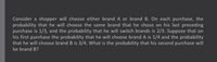 Consider a shopper will choose either brand A or brand B. On each purchase, the
probability that he will choose the same brand that he chose on his last preceding
purchase is 1/3, and the probability that he will switch brands is 2/3. Suppose that on
his first purchase the probability that he will choose brand A is 1/4 and the probability
that he will choose brand B is 3/4. What is the probability that his second purchase will
be brand B?
