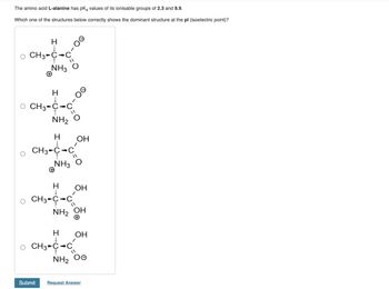 The amino acid L-alanine has pK, values of its ionisable groups of 2.3 and 9.9.
Which one of the structures below correctly shows the dominant structure at the pl (isoelectric point)?
H
O CH3-C-C
NH3
H
O CH3-C-C
O
NH2 O
H
CH3-C-C
NH3
Submit
H
CH3-C-C
NH₂ OH
00-
ОН
1
ОН
H OH
1
CH3 C-C
NH, Oe
Request Answer