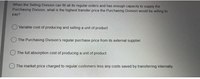 When the Selling Division can fill all its regular orders and has enough capacity to supply the
Purchasing Division, what is the highest transfer price the Purchasing Division would be willing to
pay?
O Variable cost of producing and selling a unit of product.
The Purchasing Division's regular purchase price from its external supplier.
The full absorption cost of producing a unit of product.
O The market price charged to regular customers less any costs saved by transferring internally.
