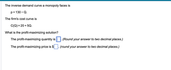 The inverse demand curve a monopoly faces is
p = 130 - Q.
The firm's cost curve is
C(Q) = 20 +5Q.
What is the profit-maximizing solution?
The profit-maximizing quantity is. (Round your answer to two decimal places.)
The profit-maximizing price is $ (round your answer to two decimal places.)