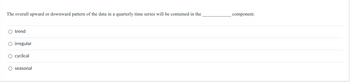 The overall upward or downward pattern of the data in a quarterly time series will be contained in the
O trend
O irregular
O cyclical
O seasonal
component.