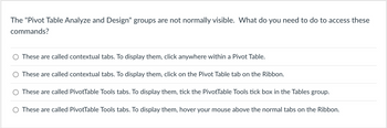 The "Pivot Table Analyze and Design" groups are not normally visible. What do you need to do to access these
commands?
These are called contextual tabs. To display them, click anywhere within a Pivot Table.
These are called contextual tabs. To display them, click on the Pivot Table tab on the Ribbon.
These are called PivotTable Tools tabs. To display them, tick the PivotTable Tools tick box in the Tables group.
O These are called PivotTable Tools tabs. To display them, hover your mouse above the normal tabs on the Ribbon.