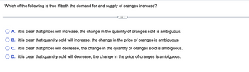 **Question:**

Which of the following is true if both the demand for and supply of oranges increase?

**Options:**

- **A.** It is clear that prices will increase, the change in the quantity of oranges sold is ambiguous.
- **B.** It is clear that quantity sold will increase, the change in the price of oranges is ambiguous.
- **C.** It is clear that prices will decrease, the change in the quantity of oranges sold is ambiguous.
- **D.** It is clear that quantity sold will decrease, the change in the price of oranges is ambiguous.

---

Explanation:

This question assesses the understanding of economic principles related to supply and demand. When both the demand and supply of a good increase, the effect on the equilibrium price and quantity can vary based on the magnitude of the shifts in the demand and supply curves. 

1. **Option A** suggests that prices will increase, but the change in quantity is not clear. 
2. **Option B** proposes that the quantity sold will increase, but the change in price is uncertain.
3. **Option C** claims that prices will decrease, but the change in quantity is ambiguous. 
4. **Option D** suggests that the quantity sold will decrease, but the change in price is uncertain.

In such scenarios, if the demand and supply both increase, typically the quantity sold will increase (as suggested in Option B), because higher demand leads to more quantity being purchased and higher supply ensures more quantity is available. The price change is less predictable and depends on the relative magnitudes of the increase in demand and supply. If both increase equally, price may not change significantly. Thus, **Option B** would generally be the correct interpretation.