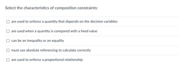 Select the characteristics of composition constraints:
are used to enforce a quantity that depends on the decision variables
are used when a quantity is compared with a fixed value
can be an inequality or an equality
must use absolute referencing to calculate correctly
are used to enforce a proportional relationship