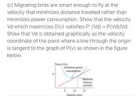 (c) Migrating birds are smart enough to fly at the
velocity that minimizes distance traveled rather than
minimizes power consumption. Show that the velocity
Vd which maximizes D(v) satisfies P' (Vd) = P(Vd)/Nd.
Show that Vd is obtained graphically as the velocity
%3D
coordinate of the point where a line through the origin
is tangent to the graph of P(v) as shown in the figure
below.
Power ()
Minimum power
consumption
Maximum
distance
traveled
10 15
Velecity (mis)
