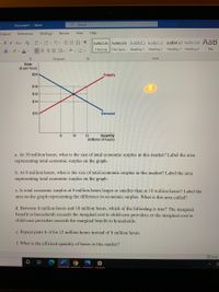 Document1 - Word
Search
Layout
References
Mailings
Review
View
Help
- A A Aav A EE- E EE AL ¶
AaBbCcDc AaBbCcDc AaBbCc AaBbCc[ AaBbCcl AaBbCcDd AaB
2A. P. A-
三 這、 、田、
1 Normal 1 No Spac.
Heading 1
Heading 2
Heading 3 Heading 4
Title
Paragraph
Styles
Rate
($ per hour)
$20
Supply
$16
$15
$14
$10
Demand
10
12
Quantity
(millions of hours)
a. At 10 million hours, what is the size of total economic surplus in this market? Label the area
representing total economic surplus on the graph.
b. At 8 million hours, what is the size of total economic surplus in this market? Label the area
representing total economic surplus on the graph.
c. Is total economic surplus at 8 million hours larger or smaller than at 10 million hours? Label the
area on the graph representing the difference in economic surplus. What is this area called?
d. Between 8 million hours and 10 million hours, which of the following is true? The marginal
benefit to households exceeds the marginal cost to child-care providers or the marginal cost to
child-care providers exceeds the marginal benefit to households.
e. Repeat parts b-d for 12 million hours instead of 8 million hours.
f. What is the efficient quantity of hours in this market?
O Focus
