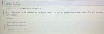 double x = 5 / 20;
System.out.println(x);
What answer do you get? The answer is imprecise!
Write a Java program that precisely calculates the decimal value of a fraction, and prints the answer to the screen. The value displayed
must be accurate.
Sample Run:
Please enter the numerator:
5
Please enter the denominator:
20
The decimal value is: 0.25