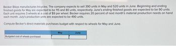 Becker Bikes manufactures tricycles. The company expects to sell 390 units in May and 520 units in June. Beginning and ending
finished goods for May are expected to be 115 and 80 units, respectively. June's ending finished goods are expected to be 90 units.
Each unit requires 3 wheels at a cost of $9 per wheel. Becker requires 20 percent of next month's material production needs on hand
each month, July's production units are expected to be 490 units.
Compute Becker's direct materials purchases budget with respect to wheels for May and June.
Budgeted cost of wheels purchased
May
June