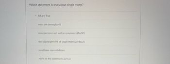 Which statement is true about single moms?
All are True
most are unemployed
most receive cash welfare payments (TANF)
the largest percent of single moms are black
most have many children
None of the statements is true