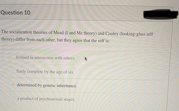 Question 10
The socialization theories of Mead (I and Me theory) and Cooley (looking-glass self
theory) differ from each other, but they agree that the self is:
formed in interaction with others.
fairly complete by the age of six.
Odetermined by genetic inheritance.
a product of psychosexual stages.