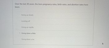 Over the last 20 years, the teen pregnancy rates, birth rates, and abortion rates have
been:
Going up slowly
Leveling off
Going up rapidly
Going down a little
Going down a lot