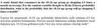 A study found that consumers in the 18-24 age group go shopping 6.9 times a
month on average. For the random variable thought to fit the Poisson probability
distribution, what is the probability that the 18-24 age group will go shopping 5
times a month?
Yapılan bir araştırmada 18-24 yaş grubundaki tüketicilerin ayda ortalama 6,9 ke
alışverişe gittikleri bulunmuştur. Poisson olasılık dağılımına uyduğu düşünülen rassal
değişken için, 18-24 yaş grubunun ayda 5 kez alış verişe çıkması olasılığı nedir?
