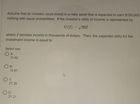 Assume that an investor could invest in a risky asset that is expected to earn $150,000
nothing with equal probabilities. If the investor's utility of income is represented by:
U(I) = /201
where I denotes income in thousands of dollars. Then, the expected utility for the
investment income is equal to
Select one:
O A.
31.62
O B.
15.81
27.39
O D.
21.21
