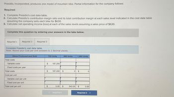 Presidio, Incorporated, produces one model of mountain bike. Partial information for the company follows:
Required:
1. Complete Presidio's cost data table.
2. Calculate Presidio's contribution margin ratio and its total contribution margin at each sales level indicated in the cost data table
assuming the company sells each bike for $630.
3. Calculate net operating income (loss) at each of the sales levels assuming a sales price of $630.
Complete this question by entering your answers in the tabs below.
Required 1 Required 2
Required 3
Complete Presidio's cost data table.
Note: Round your Cost per Unit' answers to 2 decimal places.
Bikes Produced and Sold
Total costs
Variable costs
Fixed costs per year
Total costs
Cost per unit
Variable cost per unit
Fixed cost per unit
Total cost per unit
720 Units
890 Units
1,902 Units
$
187,200
187,200 $
0 $
0
$
0.00
Required 1
543.00
$
0.00
Required 2
>