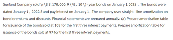 Sunland Company sold \(\$ 3, 170, 000, 9 \ %, 10 \) - year bonds on January 1, 2025. The bonds were
dated January 1, 2022 5 and pay interest on January 1. The company uses straight-line amortization on
bond premiums and discounts. Financial statements are prepared annually. (a) Prepare amortization table
for issuance of the bonds sold at 103 for the first three interest payments. Prepare amortization table for
issuance of the bonds sold at 97 for the first three interest payments.