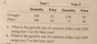 Year I
Year 2
Quantity
Price
Quantity
Price
Oranges
Pears
100
$5
150
$5
100
$3
75
$4
a. What is the growth rate of constant-dollar real GDP
using year 1 as the base year?
b. What is the growth rate of constant-dollar real GDP
using year 2 as the base year?
3.
