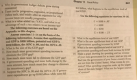 Chapter 11 Fiscal Policy
247
8 Why do government budget deficits grow during
recessions?
. Taxes can be progressive, regressive, or proportional.
Define each, and briefly offer an argument for why
income taxes are usually progressive.
10. What is a value-added tax (VAT), and what is an
advantage of such a tax relative to an income tax?
The following exercises are based on the
$10 billion, what happens to the equilibrium level of
real GDP?
Use the following equations for exercises 16-18.
C = $100 +.8Y
I = $200
G = $250
Appendix to this chapter.
Answer exercises 11-14 on the basis of the
following information. Assume that equilibrium
real GDP is $800 billion, potential real GDP is
$950 billion, the MPC is .80, and the MPI is .40.
11. What is the size of the GDP gap?
12. How much must government spending increase to
eliminate the GDP gap?
13. How much must taxes fall to eliminate the GDP gap?
14. If government spending and taxes both change by the
same amount, how much must they change to eliminate
the recessionary gap?
15. Suppose the MPC is .90 and the MPI is .10. If govern-
ment expenditures go up $100 billion while taxes fall
X = $100 2Y
16. What is the equilibrium level of real GDP?
17. What is the new equilibrium level of real GDP
if government spending increases by $150?
18. What is the new equilibrium level of real GDP if
government spending and taxes both increase by $150?
19. Make a graph showing the spending and tax revenue
of your state government for as many years as you can
find (use the government of your home country if you
are not from the United States). What trends do you
notice? What spending categories make up the largest
share of the state budget? What are the largest sources
of revenue?
