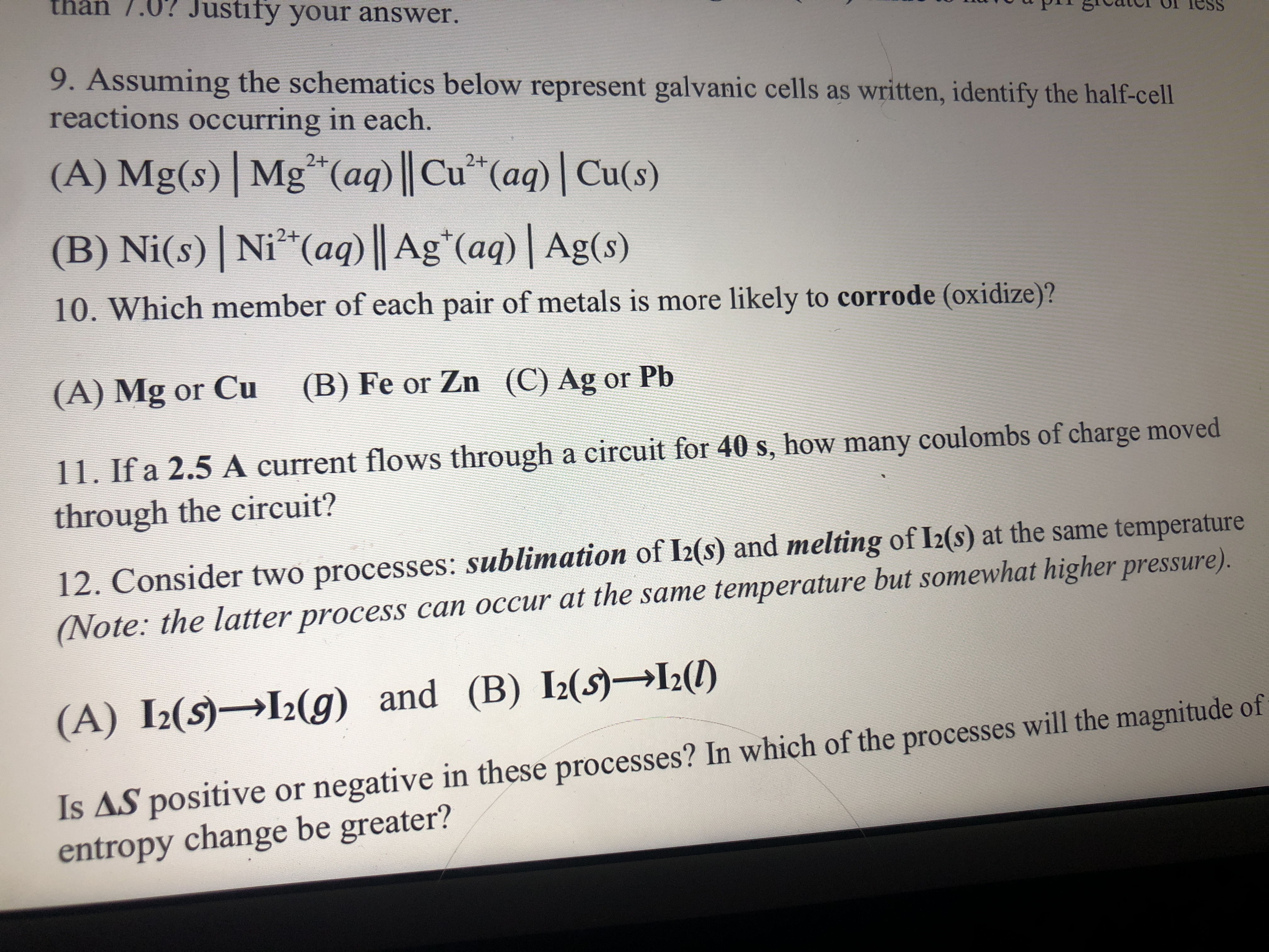 thàn 7.0? Justify your answer.
prr greatci or TesS
9. Assuming the schematics below represent galvanic cells as written, identify the half-cel
reactions occurring in each.
(A) Mg(s)| Mg*(aq) || Cu²*(aq)| Cu(s)
2+
2+
(B) Ni(s) Ni*(aq) || Ag*(aq)| Ag(s)
2+
10. Which member of each pair of metals is more likely to corrode (oxidize)?
(A) Mg or Cu
(B) Fe or Zn (C) Ag or Pb
11. If a 2.5 A current flows through a circuit for 40 s, how many coulombs of charge moved
through the circuit?
12. Consider two processes: sublimation of I2(s) and melting of I2(s) at the same temperature
(Note: the latter process can occur at the same temperature but somewhat higher pressure).
(A) I2(S)→I2(g) and (B) I2(s)→L(1)
Is AS positive or negative in these processes? In which of the processes will the magnitude of
entropy change be greater?
