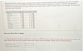 Bargain Rental Car wants to better understand the variable and fixed portions of its car washing costs. The company
operates its own car wash facility that cleans each rental car before releasing it to another customer. Management
believes the variable portion of its car washing costs relates to the number of rental returns. Accordingly, the following
data have been compiled:
Month
January
February
March
April
May
June
July
August
September
October
November
December
Rental
Returns
2,500
2,500
2,800
3,100
3,700
5,200
5,600
5,700
4,800
4,900
Fixed cost per month
Variable cost per rental return
2,300
3,100
Exercise 5A-2 Part 2 (Algo)
Car Wash Costs
$ 11,800
$ 13,500
$ 12,600
$ 15,500
$ 17,000
$ 24,900
$ 23,000
$ 24,200
$ 23,600
$ 23,500
$ 11,500
$ 17,000
2. Using least-squares regression; estimate the variable cost per rental return and the monthly fixed cost incurred to wash cars.
Note: Round Fixed cost to the nearest whole dollar amount and the Variable cost per unit to 2 decimal places.