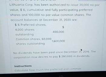 Lithuania Corp. has been authorized to issue 20,000 no par
value, $ 6, cumulative and fully participating preferred
shares and 100,000 no par value common shares. The
account balances at December 31, 2020 are:
$6 Preferred shares,
$
4,000 shares
outstanding
Common shares, 60,000
shares outstanding
400,000
1,600,000
No dividends have been paid since December 31, 2016. The
corporation now desires to pay $ 280,000 in dividends.
Instructions
Calculate how much the preferred and common