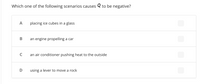 Which one of the following scenarios causes Q to be negative?
A
placing ice cubes in a glass
an engine propelling a car
an air conditioner pushing heat to the outside
using a lever to move a rock
