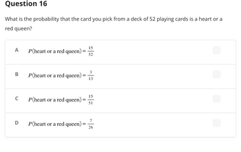 Question 16
What is the probability that the card you pick from a deck of 52 playing cards is a heart or a
red queen?
A
P(heart or a red queen) =
15
52
P(heart or a red queen) =
P(heart or a red queen)
=
P(heart or a red queen)
=
B
C
D
13
15
51
7
26