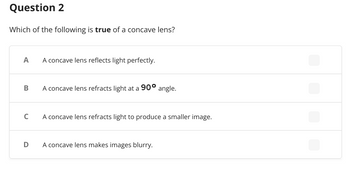 Question 2
Which of the following is true of a concave lens?
A
A concave lens reflects light perfectly.
B
A concave lens refracts light at a 90° angle.
C
A concave lens refracts light to produce a smaller image.
D A concave lens makes images blurry.