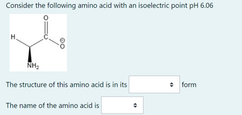 Consider the following amino acid with an isoelectric point pH 6.06
O
H
NH₂
OO
The structure of this amino acid is in its
The name of the amino acid is
form