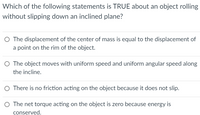 Which of the following statements is TRUE about an object rolling
without slipping down an inclined plane?
O The displacement of the center of mass is equal to the displacement of
a point on the rim of the object.
O The object moves with uniform speed and uniform angular speed along
the incline.
O There is no friction acting on the object because it does not slip.
O The net torque acting on the object is zero because energy is
conserved.
