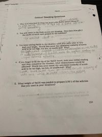 14ibavioi aondade das lo 2slon 00t.0 (eq a) E
eowno.nontet bns cad
Chem 20 Spring 2021bion
1.
Name
Critical Thinking Questions
olisliT esall-blnd
Nodium hydroide.
1. Why is it important to rinse the buret with NaOH before filling it?
to avon hamng amonts of Hao lef in buret. This isto
prement Inacuracy.
Tobuloe HOen iabrsie lo vinaloM
2. You add water to the flask as you are titrating. How does this affect
the moles of acetic acid present in the solution?
1t doesnt affect it.anibion toud segoiv latfini
baett noganiv to sirtulov
3. You keep adding NaOH in the titration until your pink color is very
dark and bright. Would this cause the calculated molarity of acetic
acid to be too high, too low, or unaffected? Why?
e.
foo Wigh, welwe. excelsed titrati aldingtomuch Nall
5o mords obseicd of NaOt! nad iBe, higher Kaling to
a higher obsemes moranty.
i.
4. If you forgot to fill the tip of the NaOH buret, took your initial reading
and then completed the titration, what measurement would be
affected? Would this error cause the calculated molarity of acetic
acid to be too high, too low, or unaffected? Why?
Lomer, more Na0H than eecconted forso molanty of
aatic cuid wold beloner sthathe actray.
5. What weight of NaOH was needed to prepare 2.00L of the solution
that you used in your titrations?
s li sge of 1olordeni diw dood) gariv ni gOcHsOH lo v\w .A
(.aoiteluolso air) ni bsau ed Je Totosl noidulib
154
