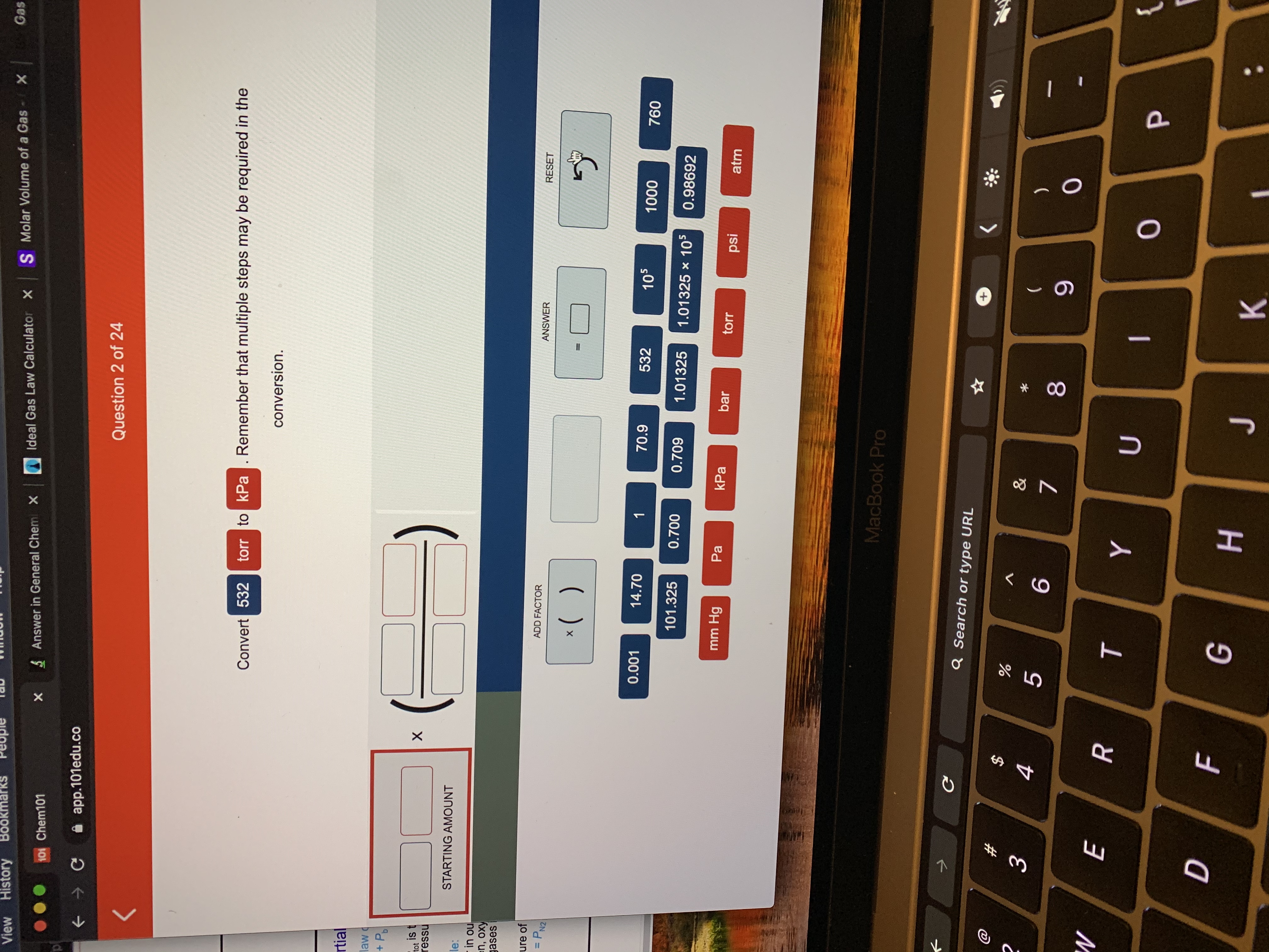 View History
Bookm
Gas
S Molar Volume of a Gas X
Ideal Gas Law Calculator X
S Answer in General Chemi X
101 Chem101
A app.101edu.co
Question 2 of 24
Convert 532
torr to kPa. Remember that multiple steps may be required in the
conversion.
rtial
law
+ P,
tot is t
ressu
STARTING AMOUNT
le:
- in ou
en, oxy
gases
ure of
= PN2
ADD FACTOR
ANSWER
RESET
%3D
*( )
%3D
0.001
14.70
70.9
532
105
1000
760
101.325
0.700
0.709
1.01325
1.01325 x 105
0.98692
mm Hg
Pa
kPa
bar
torr
psi
atm
MacBook Pro
Q Search or type URL
+,
3
&
)
8
9.
{
н
* 00
ト
%24
