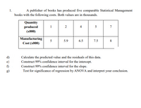 1.
A publisher of books has produced five comparable Statistical Management
books with the following costs. Both values are in thousands.
Quantity
produced
(x000)
1
2
4
5
7
Manufacturing
Cost (x000)
5.9
6.5
7.5
8
d)
e)
Calculate the predicted value and the residuals of this data.
Construct 99% confidence interval for the intercept.
Construct 99% confidence interval for the slope.
Test for significance of regression by ANOVA and interpret your conclusion.
f)
g)
