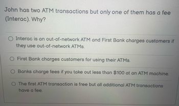 John has two ATM transactions but only one of them has a fee
(Interac). Why?
Interac is an out-of-network ATM and First Bank charges customers if
they use out-of-network ATMs.
First Bank charges customers for using their ATMs.
Banks charge fees you take out less than $100 at an ATM machine.
O The first ATM transaction is free but all additional ATM transactions
have a fee.