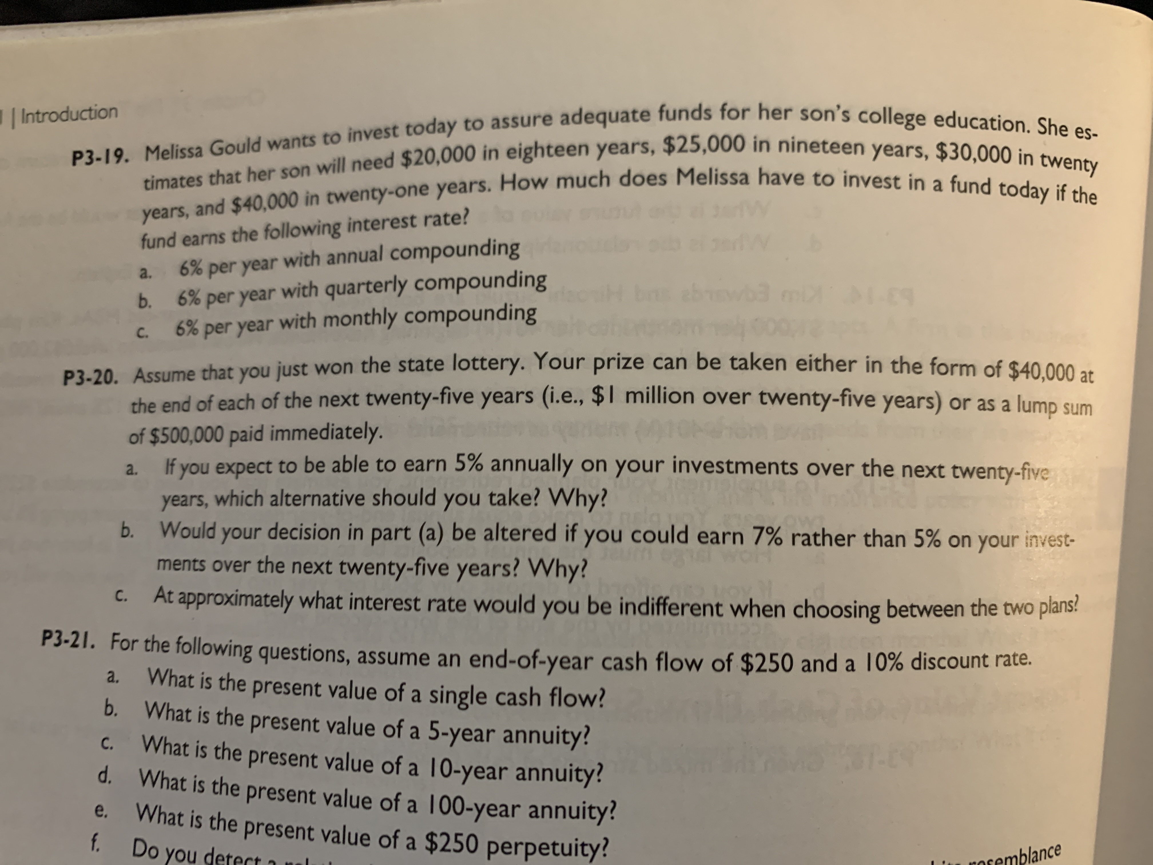 P3-20. Assume that you just won the state lottery. Your prize can be taken either in the form of $40,000 at
the end of each of the next twenty-five years (i.e., $1 million over twenty-five years) or as a lump sum
of $500,000 paid immediately.
If you expect to be able to earn 5% annually on your investments over the next twenty-five
a.
years, which alternative should you take? Why?
Would your decision in part (a) be altered if you could earn 7% rather than 5% on your invest-
ments over the next twenty-five years? Why?
