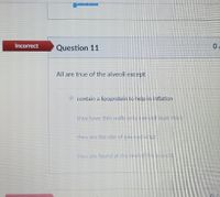 Incorrect
Question 11
All are true of the alveoli except
contain a lipoprotein to help in inflation
they have thin walls only one cell layer thick
they are the site of gas exchange
they are found at the end ofthe biondh
