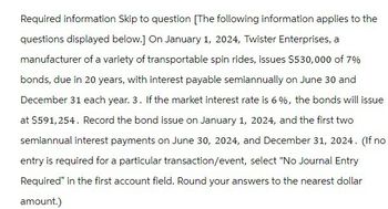 Required information Skip to question [The following information applies to the
questions displayed below.] On January 1, 2024, Twister Enterprises, a
manufacturer of a variety of transportable spin rides, issues $530,000 of 7%
bonds, due in 20 years, with interest payable semiannually on June 30 and
December 31 each year. 3. If the market interest rate is 6%, the bonds will issue
at $591,254. Record the bond issue on January 1, 2024, and the first two
semiannual interest payments on June 30, 2024, and December 31, 2024. (If no
entry is required for a particular transaction/event, select "No Journal Entry
Required" in the first account field. Round your answers to the nearest dollar
amount.)