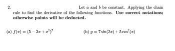 Let a and b be constant. Applying the chain
rule to find the derivative of the following functions. Use correct notations;
otherwise points will be deducted.
(a) ƒ(x) = (5 − 3x + x²)²
2.
(b) y = 7 sin(2x) + 5 cos²(x)