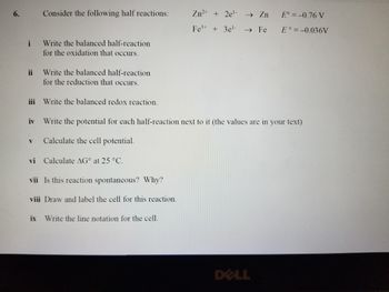 6.
i
ii
Consider the following half reactions:
Write the balanced half-reaction
for the oxidation that occurs.
Write the balanced half-reaction
for the reduction that occurs.
iii Write the balanced redox reaction.
V Calculate the cell potential.
iv Write the potential for each half-reaction next to it (the values are in your text)
vi Calculate AG at 25 °C.
vii Is this reaction spontaneous? Why?
viii Draw and label the cell for this reaction.
Zn²+ + 2e¹- → Zn
Fe³+ + 3e¹- → Fe
ix Write the line notation for the cell.
E° = -0.76 V
E = -0.036V
DELL