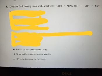 5. Consider the following under acidic conditions: Cu(s) + MnO4¹-(aq) → Mn²+ + Cu²+
vii Is this reaction spontaneous? Why?
viii Draw and label the cell for this reaction.
ix Write the line notation for the cell.